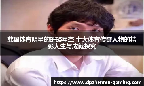 韩国体育明星的璀璨星空 十大体育传奇人物的精彩人生与成就探究